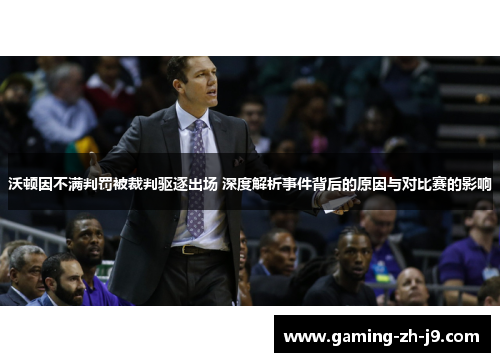 沃顿因不满判罚被裁判驱逐出场 深度解析事件背后的原因与对比赛的影响 沃顿因不满判罚被裁判驱逐出场 深度解析事件背后的原因与对比赛的影响