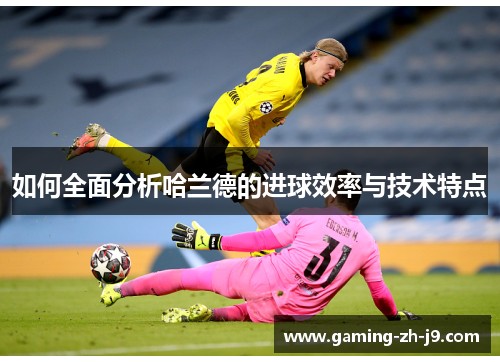 如何全面分析哈兰德的进球效率与技术特点