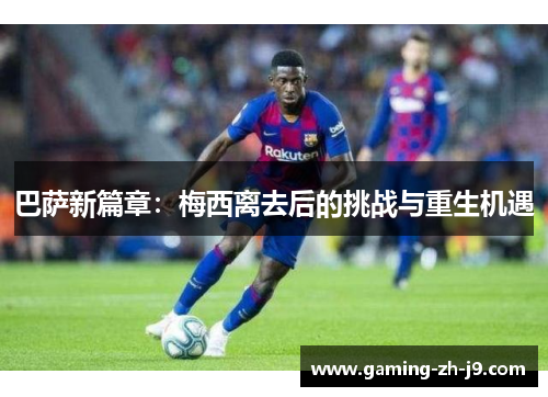 巴萨新篇章：梅西离去后的挑战与重生机遇