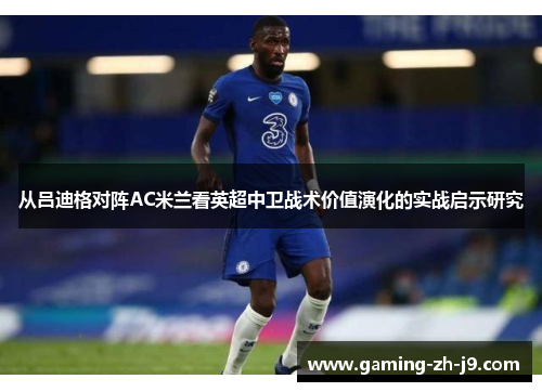 从吕迪格对阵AC米兰看英超中卫战术价值演化的实战启示研究