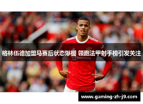 格林伍德加盟马赛后状态爆棚 领跑法甲射手榜引发关注
